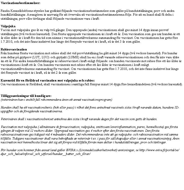 Textruta: Vaccinationsbest�mmelser:Finska Kennelklubbens styrelse har godk�nt f�ljande vaccinationsbest�mmelser som g�ller p� hundutst�llningar, prov och andra hundtillst�llningar. Arrang�ren �r ansvarig f�r att �vervaka att vaccinationsbest�mmelserna f�ljs. F�r att en hund skall f� delta i utst�llningar, prov eller t�vlingar skall f�ljande vaccinationer vara i kraft:ValpsjukaVaccin mot valpsjuka ges �t en valp tv� g�nger. Den upprepade (andra) vaccinationen skall ges minst 14 dygn innan provet/utst�llningen (tv� veckors karenstid). Den f�rsta upprepade vaccinationen �r i kraft ett �r. Den vaccination som ges n�r hunden �r ett �r eller �ldre �r i kraft f�r den tid som n�mns i vaccinationstillverkarens sammandrag f�r vaccinet. Om vaccinationen har getts f�re 1.7.2010, och det inte finns inskrivet hur l�nge det f�rnyade vaccinet �r i kraft, s� �r det 3 �r som g�ller.RabiesvaccinationFr�n hundens f�rsta vaccination mot rabies skall det vid prov/utst�llning ha g�tt minst 14 dygn (tv� veckors karenstid). F�r hundar som deltar p� grytprov (LUT, LUO) och grytjakt (LUME) skall ha en i kraft varande rabiesvaccinationen och den f�r inte vara �ldre �n ett �r. F�r andra kenneltillst�llningar �r rabiesvaccinet i kraft enligt f�ljande: om hunden vaccinerats mot rabies f�re ett �rs �lder �r vaccinationen i kraft ett �r. Om hunden vaccinerats mot rabies efter ett �rs �lder �r vaccinationen i kraft enligt vaccinationstillverkarens sammandrag f�r vaccinet. Om vaccinationen har getts f�re 1.7.2010, och det inte finns inskrivet hur l�nge det f�rnyade vaccinet �r i kraft, s� �r det 2 �r som g�ller.Karenstid f�r en f�r�ldrad vaccination mot valpsjuka och rabies:Om vaccinationen �r f�r�ldrad, skall vaccinationen i samtliga fall f�rnyas minst 14 dygn f�re kennelh�ndelsen (tv� veckors karenstid).Till�ggsanvisningar till hund�gare:(veterin�ren kan i enskilt fall rekommendera �ven ett annat vaccinationsprogram)&nbsp;Hunden skall ha ett vaccinationsbevis (bok eller pass) i vilket det finns antecknat vaccinets sista i kraft varande datum, hundens ID-uppgifter och de f�reg�ende vaccinationerna.&nbsp;Veterin�ren skall i vaccinationsbeviset anteckna den sista i kraft varande dagen f�r det vaccin som getts �t hunden.&nbsp;Vaccination mot valpsjuka ( allm�nnare sk fyrvaccination; valpsjuka, smittosam leverinflammation, parvo, kennelhosta) ges f�rsta g�ngen �t valpen vid 12 veckors �lder. Upprepad vaccination ges 4 veckor efter den f�rsta vaccinationen. Den f�rsta rabiesvaccinationen ges tidigast vid 4 m�naders �lder. Det rekommenderas inte att ge valpsjuke- och rabiesvaccination vid samma tillf�lle. Tidigare vaccinationer skall vara bekr�ftade av veterin�r t.ex. i pass f�r s�llskapsdjur eller i annat vaccinationsintyg. �ven vaccination mot kennelhosta l�nar det sig att f�rnya vid tillf�lle f�rr�n man deltar i hundutst�llningar, prov och t�vlingar.F�r hundar som kommer fr�n annat land g�ller EVIRA:s (Livsmedelss�kerhetsverket) anvisningar, se http://www.evira.fi/portal/se/djur_och_halsa/inforsel_och_utforsel/hundar__katter_och_illrar/