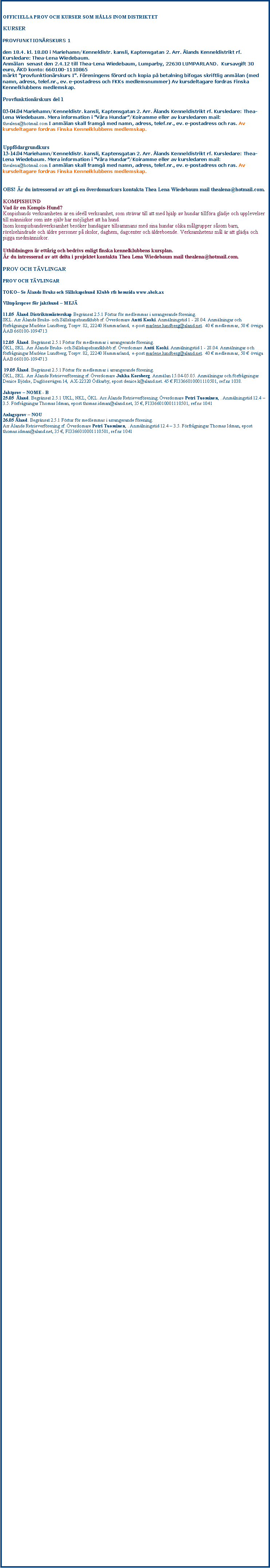 Textruta: OFFICIELLA PROV OCH KURSER SOM H�LLS INOM DISTRIKTETKURSERPROVFUNKTION�RSKURS i

den 24.5. kl. 18.00 i Mariehamn/Kenneldistr. kansli, Kaptensgatan 2. Arr. �lands Kenneldistrikt rf. Kursledare: Thea-Lena Wiedebaum. 
Anm�lan&nbsp; senast den 18.5.11 till Thea-Lena Wiedebaum, Lumparby, 22630 LUMPARLAND.&nbsp; Kursavgift 25 euro, �KD konto: 660100-1110865
m�rkt "provfunktion�rskurs I". F�reningens f�rord och kopia p� betalning bifogas skriftlig anm�lan (med namn, adress, telef.nr., ev. e-postadress och FKKs medlemsnummer) Av kursdeltagare fordras Finska Kennelklubbens medlemskap.Provfunktion�rskurs del 2 - MEJ� 28 -29.05 �land. Arr �lands Retrieverf�rening rf. Kursledare Jan-Gunnar R�nnblad. Anm�lan senast118.05. Anm�lningar och f�rfr�gningar Agneta Roos, Burskatsv�gen 147, 22 130 Gottby. tel. 040 5039413. Begr�nsningar: genomf�rd provfunktion�rskurs 1.Gratis f�r f�reningens medlemmar, �vriga 30 �/deltagare �AB 660100-1110501 ref.nr 1025. Fortbildningskurs f�r M�AJ �verdomare 25.08 Mariehamn, �land. Arr �lands Taxklubb rf. Kursledare Lars Erik Hagberg. Anm�lan senast 19.08. Anm�lningar och f�rfr�gningar Lars-Erik Hagberg, Narmov�gen 44, AX-22150 Jomala.  Telefon 018-32850 mobil 0400-826 525. Prisdomarkurs f�r M�AJ domare06.09 Mariehamn, �land. Arr �lands Taxklubb rf. Kursledare Bror Eriksson..  Anm�lningar och f�rfr�gningar Bror Eriksson, Karrb�lev�gen 155, AX-2210 Jomala.  Telefon 018-31279  mobil 0400-784 862. Domarkurs f�r �lghundsprov, fortbildning HIRV16.09 Vestansunda, �land. Arr �lands �lghundsklubb rf. Kursledare Bjarne Westerback, Anm�lningar och f�rfr�gningar Hans Nordqvist, J�rs�v�gen 362, AX-22160 Mariehamn, tel. 358-500&nbsp;839&nbsp;311, mail hans.nordqvist@aland.netFortbildningskurs f�r AJOK skogsdomare och �verdomare 02.12 Mariehamn, Distriktetskansli kl 18.30. Arr �lands St�varklubb rf. Kursledare Sven �ke Myll�ri. Anm�lningar och f�rfr�gningar Karl Pettersson,Espholmsv�gen , AX-22160 Mariehamn, tel. 358-400&nbsp;721&nbsp;020, 018-19507OBS! �r du intresserad av att g� en �verdomarkurs kontakta Thea Lena Wiedebaum mail thealena@hotmail.com.KOMPISHUNDVad �r en Kompis-Hund?Konpishunds verksamheten �r en ide�ll verksamhet, som str�var till att med hj�lp av hundar tillf�ra gl�dje och upplevelser till m�nniskor som inte sj�lv har m�jlighet att ha hund.Inom kompishundsverksamhet bes�ker hund�gare tillsammans med sina hundar olika m�lgrupper s�som barn, r�relsehindrade och �ldre personer p� skolor, daghem, dagcenter och �ldreboende. Verksamhetens m�l �r att gl�dja och pigga medm�nniskor.Utbildningen �r ett�rig och bedrivs enligt finska kennelklubbens kursplan.�r du intresserad av att delta i projektet kontakta Thea Lena Wiedebaum mail thealena@hotmail.com.PROV OCH T�VLINGARLydnadsprov � TOKO 17.09 Jomala, Torp. NKL, �KL, SKL, EKL. Arr �lands Bruks och S�llskapshundklubb rf. �verdomare Pernilla Tallberg. Provfunktion�r Malin Pastoor. Anm�lan senast 02.09. Anm�lningar och f�rfr�gningar Tina Bergman Batteriv�gen 6 lgh 2, 22410 Godby, tel 0457-343 8300,  mail tina.gnici@aland.net 17 � �AB 660100-2100048.  Begr�nsat 2.1.1 och 2.5.1 Max 25 deltagare, f�rtur f�r arrangerande f�renings medlemmar. Kopia av kvitto �ver betald anm�lningsavgift bifogas anm�lan18.09 Jomala, Torp. NKL, �KL, SKL, EKL. Arr �lands Bruks och S�llskapshundklubb rf. �verdomare Pernilla Tallberg. Provfunktion�r Malin Pastoor. Anm�lan senast 02.09. Anm�lningar och f�rfr�gningar Tina Bergman Batteriv�gen 6 lgh 2, 22410 Godby, tel 0457-343 8300,  mail tina.gnici@aland.net 17 � �AB 660100-2100048.  Begr�nsat 2.1.1 och 2.5.1 Max 25 deltagare, f�rtur f�r arrangerande f�renings medlemmar. Kopia av kvitto �ver betald anm�lningsavgift bifogas anm�lan. �lands Kenneldistrikts distriktm�sterskap.MEJ� - Viltsp�rsprov  21.8 �land, �KL, SKL. Arr �lands Retrieverf�rening rf. �verdomare Tuija S�ly�. Provfunktion�r Hedi Troberg. Anm�lningar och f�rfr�gningar Heidi Troberg, , Lallast�et 15, 65450 Solf, tel. 040&nbsp;536 5174, e-post htro@4wasa.fi . Anm�lan senast 29.7.Anm�lningsavgift 40� betalas till konto 660100-1110501 ref. nr 1038. Begr�nsat 2.5.1.Anlagsprov � NOU04.06 �land. Begr�nsat 2.5.1 F�rtur f�r medlemmar i arrangerande f�rening.Arr �lands Retrieverf�rening rf. �verdomare Harri Siv�n. Anm�lningstid 18.4 - 14.5. Anm�lningar och f�rfr�gningar Pia Fagerstr�m, Godbyv�gen 607,  AX-22150 Jomala, tel 050-5336653 eller e-post p.fagerstrm@gmail.com.  . 35 � �AB 660100-1110501 ref. nr 1012..Jaktprov � NOME-B AVO05.06  �land. Begr�nsat 2.5.1 F�rtur f�r medlemmar i arrangerande f�rening.NKL,Arr �lands Retrieverf�rening rf. �verdomare Harri Siv�n. Anm�lningstid 18.4 - 14.05. Anm�lningar och f�rfr�gningar Pia Gustafsson, Drygsb�lev�gen 22,AX- 22240 Hammarland, tel 040&nbsp;7345498 eller e-post p.gustafsson80@gmail.com.  35 � �AB 660100-1110501 ref.nr 1012.Jaktprov � NOME-B ALO01-02.10  �land. Begr�nsat 2.5.1 F�rtur f�r medlemmar i arrangerande f�rening.NKL,Arr �lands Retrieverf�rening rf. �verdomare Ari-Pekka Fontell. Anm�lningstid 22.8 - 12.09. Anm�lningar och f�rfr�gningar Thomas Idman, L�nnv�gen4,AX- 22120 Mariehamn, tel 0457&nbsp;5295060 eller e-post thomas.idman@aland.net.  35 � �AB 660100-1110501 ref.nr 1041.Jaktprov � NOME-B VOI01-02.10  �land. Begr�nsat 2.5.1 F�rtur f�r medlemmar i arrangerande f�rening.SKL,Arr �lands Retrieverf�rening rf. �verdomare Ari-Pekka Fontell. Anm�lningstid 22.8 - 12.09. Anm�lningar och f�rfr�gningar Annica Mattsson, Bj�rnhuvudv�gen 180,AX- 22270 Ecker�, tel 040 5762021 eller e-post annica@aland.net.  35 � �AB 660100-1110501 ref.nr 1041.Drevprov AJOK AJOK - Drevprov03.12 �land,  �KL, Arr �lands St�varklubb rf. �verdomare Sven �ke Myll�ri. Anm�lningar och f�rfr�gningar Andersson Jan-Erik, Byttb�le, 22240 Hammarland, tel. 358-40&nbsp;572 54 55, 018-19507, Anm�lan senast 26.11, 25 � betalas vid start. Deltagande begr�nsat 2.5.1AJOK - Drevprov28.01.2012 �land,  �KL, Arr �lands St�varklubb rf. �verdomare Christer Nystedt. Anm�lningar och f�rfr�gningar Andersson Jan-Erik, Byttb�le, 22240 Hammarland, tel. 358-40&nbsp;572 54 55, 018-19507, Anm�lan senast 21.01.2012, 25 � betalas vid start. Deltagande begr�nsat 2.5.1AJOK � Drevprov tv� veckors5-18.10 �land,  �KL, Arr �lands St�varklubb rf. �verdomare Karl Pettersson.Anm�lningar och f�rfr�gningar Andersson Jan-Erik, Byttb�le, 22240 Hammarland, tel. 358-40&nbsp;572 54 55, 018-19507, Anm�lan senast 28.09, 25 � betalas vid start. Deltagande begr�nsat 2.5.1HIRV- �lghundsprov17.09 �land. �KL, SKL Arr �lands �lghundsklubb rf. �verdomare Bjarne Westerback, Provfunktion�r  Hans Nordqvist, Anm�lan senast 12.09. Anm�lningar och f�rfr�gningar Hans Nordqvist, J�rs�v�gen 362, AX-22160 Mariehamn, tel. 358-500&nbsp;839&nbsp;311, mail hans.nordqvist@aland.net. 30� Andb 557804-251014. �lands Kenneldstrikts distriktsm�sterskap.12.12 �land. �KL, SKL Arr �lands �lghundsklubb rf. �verdomare Jan-Erik Nybyggar, Provfunktion�r  Hans Nordqvist, Anm�lan senast 07.12. Anm�lningar och f�rfr�gningar Hans Nordqvist, J�rs�v�gen 362, AX-22160 Mariehamn, tel. 358-500&nbsp;839&nbsp;311, mail hans.nordqvist@aland.net. 30� Andb 557804-251014. �lands Kenneldstrikts distriktsm�sterskap.HIRV- �lghundsprov, tv� veckorsprov19.11-02.12 �land. �KL, Arr �lands �lghundsklubb rf. �verdomare Kennet Sandstr�m, Provfunktion�r  Hans Nordqvist, Anm�lan senast 14.11. Anm�lningar och f�rfr�gningar Hans Nordqvist, J�rs�v�gen 362, AX-22160 Mariehamn, tel. 358-500&nbsp;839&nbsp;311, mail hans.nordqvist@aland.net. 30� Andb 557804-251014. �lands Kenneldstrikts distriktsm�sterskap.VALLHUNDSPROV - PAIM08.10 Sund. Klass 1 och 2. Arr �lands Vallhundsklubb  rf. �verdomare Berit Sj�berg, bed�mande domare Sven Sognevik. Provfunktion�r  Berit Sj�berg, Anm�lan senast 15.09. Anm�lningar och f�rfr�gningar Berit Sj�berg, Ristigen 14, AX-22150 Jomala, tel. 358-457&nbsp;530 1146, mail berit.sjoberg@aland.net. 25�/hund/prov �AB 660100-3042439. Begr�nsat 2.1.1 Max 10 deltagare09.10 Sund. Klass 1 och 2. Arr �lands Vallhundsklubb  rf. �verdomare Lena Klingberg, bed�mande domare Sven Sognevik. Provfunktion�r  Lena Klingberg, Anm�lan senast 15.09. Anm�lningar och f�rfr�gningar Berit Sj�berg, Ristigen 14, AX-22150 Jomala, tel. 358-457&nbsp;530 1146, mail berit.sjoberg@aland.net. 25�/hund/prov �AB 660100-3042439. Begr�nsat 2.1.1 Max 10 deltagareM�AJ � Drevprov f�r tax 07.10 Jomala, �land. �KL. Arr: �lands Taxklubb rf. Begr�nsad 2.5.1, max 6 deltagare. �verdomare Lars-Erik Hagberg, 328600.Provfunktion�r Stig-G�ran Nordberg, 4144866 Anm�lan senast 23.09. Anm�lningar och f�rfr�gningar Stig-G�ran Nordberg, Dansargr�nd 2, 22550 V�RD� tel. 018-47710, 0400-991 805. Anm avg 35 �  ANDB 557804-55033721.M�AJ � Drevprov f�r tax 08.10 Jomala, �land. �KL. Arr: �lands Taxklubb rf. Begr�nsad 2.5.1, minst M�AJ 1:a minst 75p. �verdomare Ulla Karmila..Provfunktion�r Stig-G�ran Nordberg, 4144866 Anm�lan senast 23.09. Anm�lningar och f�rfr�gningar Stig-G�ran Nordberg, Dansargr�nd 2, 22550 V�RD� tel. 018-47710, 0400-991 805. Anm avg 35 �  ANDB 557804-55033721. Distriktsm�sterskap och FM uttagningM�AJ � Drevprov f�r tax 09.10 Jomala, �land. �KL. Arr: �lands Taxklubb rf. Begr�nsad 2.5.1, max 6 deltagare. �verdomare �smund Sundberg, 524622.Provfunktion�r Stig-G�ran Nordberg, 4144866 Anm�lan senast 23.09. Anm�lningar och f�rfr�gningar Stig-G�ran Nordberg, Dansargr�nd 2, 22550 V�RD� tel. 018-47710, 0400-991 805. Anm avg 35 �  ANDB 557804-55033721.M�AJ � Drevprov f�r tax, tv� veckors 17 - 30.10 Jomala, �land. �KL. Arr: �lands Taxklubb rf. Begr�nsad 2.5.1, max 6 deltagare. �verdomare Bengt-Olof Lindgren, 73945.Provfunktion�r Lars Sundstr�m 73945,  Anm�lan senast 03.10. Anm�lningar och f�rfr�gningar Lars Sundstr�m, Norrbyv�gen 91, 22610 LEMLAND tel. 0405-378 787. Anm avg 35 �  ANDB 557804-55033721.M�AJ � Drevprov f�r tax 05.11 Jomala, �land. �KL. Arr: �lands Taxklubb rf. Begr�nsad 2.5.1, max 6 deltagare. �verdomare Lars-Erik Hagberg, 328600.Provfunktion�r Stig-G�ran Nordberg, 4144866 Anm�lan senast 21.10. Anm�lningar och f�rfr�gningar Stig-G�ran Nordberg, Dansargr�nd 2, 22550 V�RD� tel. 018-47710, 0400-991 805. Anm avg 35 �  ANDB 557804-55033721.M�AJ � Drevprov f�r tax 06.11 Jomala, �land. �KL. Arr: �lands Taxklubb rf. Begr�nsad 2.5.1, max 6 deltagare. �verdomare �smund Sundberg, 524622.Provfunktion�r Stig-G�ran Nordberg, 4144866 Anm�lan senast 21.10. Anm�lningar och f�rfr�gningar Stig-G�ran Nordberg, Dansargr�nd 2, 22550 V�RD� tel. 018-47710, 0400-991 805. Anm avg 35 �  ANDB 557804-55033721.M�AJ � Nordisk Landskamp 201119.11 Finstr�m, �land. �KL. Arr: �lands Taxklubb rf. Begr�nsad 2.2.3,via uttagningsprov. �verdomare Lars-Erik Hagberg, 328600.Provfunktion�r Stig-G�ran Nordberg, 4144866 Anm�lan senast 31.08. Anm�lningar och f�rfr�gningar Stig-G�ran Nordberg, Dansargr�nd 2, 22550 V�RD� tel. 018-47710, 0400-991&nbsp;805 epost nordanbergets.kennel@aland.net. Anm avg. 170 �  FI92  557804 55033721.OKOYFIHH(M�AJ � Drevprov f�r tax 06.11 Jomala, �land. �KL. Arr: �lands Taxklubb rf. Begr�nsad 2.5.1, max 6 deltagare. �verdomare Bror Eriksson, 445936 .Provfunktion�r Tage Eriksson, 402577 Anm�lan senast 31.10. Anm�lningar och f�rfr�gningar Tage Eriksson, Hammaruddav�gen 151, 22130 GOTTBY tel. 0457-5243 743. Anm. avg 35 �  ANDB 557804-55033721.M�AJ � Drevprov f�r tax,  tv� veckors 28.11 � 11.12 Jomala, �land. �KL. Arr: �lands Taxklubb rf. Begr�nsad 2.5.1, max 6 deltagare. �verdomare Conny Eklund, 854424 .Provfunktion�r Tage Eriksson, 402577 Anm�lan senast 14.11. Anm�lningar och f�rfr�gningar Tage Eriksson, Hammaruddav�gen 151, 22130 GOTTBY tel. 0457-. 5243 743. Anm. avg 35 �  ANDB 557804-55033721.M�AJ � Drevprov f�r tax 03.12 Jomala, �land. �KL. Arr: �lands Taxklubb rf. Begr�nsad 2.2.3, max 6 deltagare valda genom uttagningsprov. �verdomare Bror Eriksson, 445936 .Provfunktion�r Stig-G�ran Nordberg, 4144866  Anm�lningar och f�rfr�gningar Stig-G�ran Nordberg, Dansargr�nd 2, 22550 V�RD� tel. 018-47710, 0400-991 805. Anm avg 35 �  ANDB 557804-55033721.